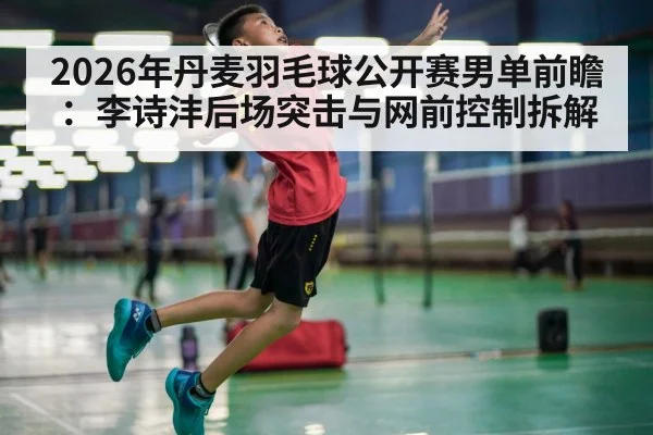 2026年丹麦羽毛球公开赛男单前瞻：李诗沣后场突击与网前控制拆解